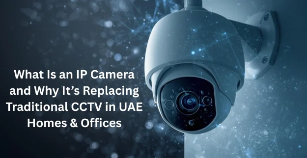 IP Camera vs Traditional CCTV in UAE Homes and Offices